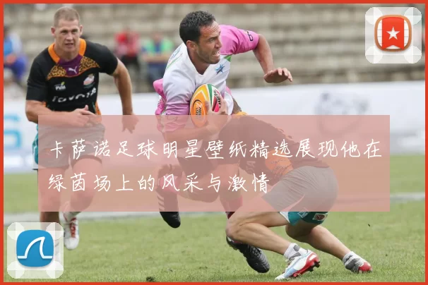 卡萨诺足球明星壁纸精选展现他在绿茵场上的风采与激情
