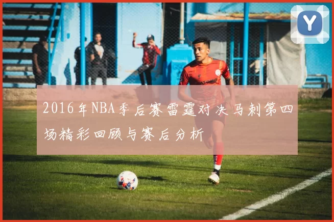 2016年NBA季后赛雷霆对决马刺第四场精彩回顾与赛后分析