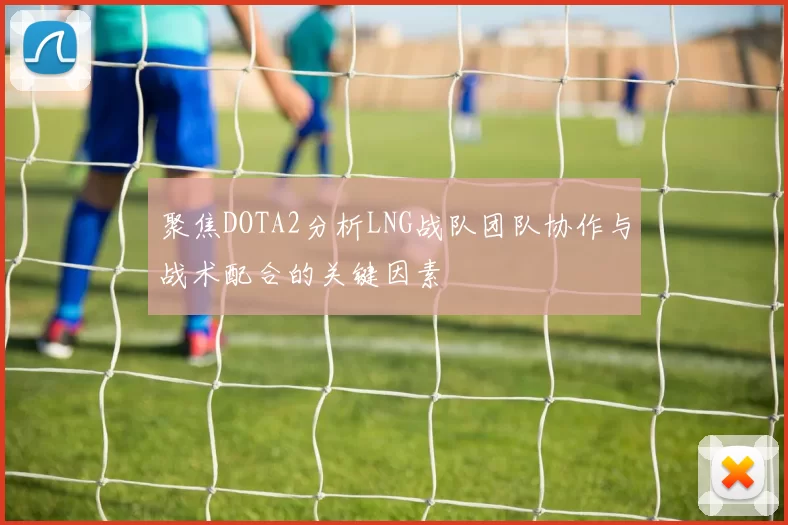 聚焦DOTA2分析LNG战队团队协作与战术配合的关键因素