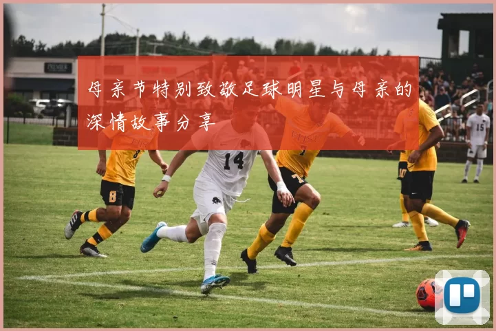 母亲节特别致敬足球明星与母亲的深情故事分享