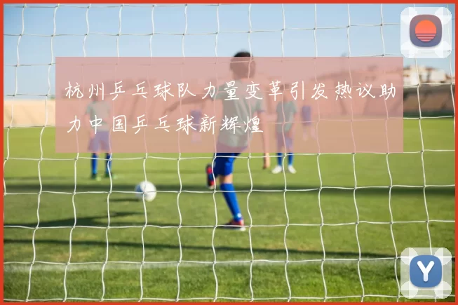 杭州乒乓球队力量变革引发热议助力中国乒乓球新辉煌