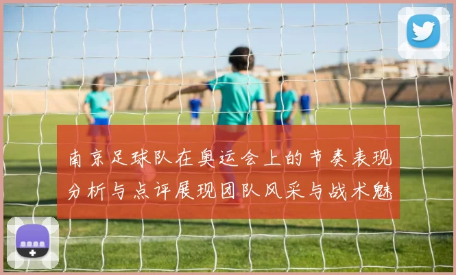 南京足球队在奥运会上的节奏表现分析与点评展现团队风采与战术魅力