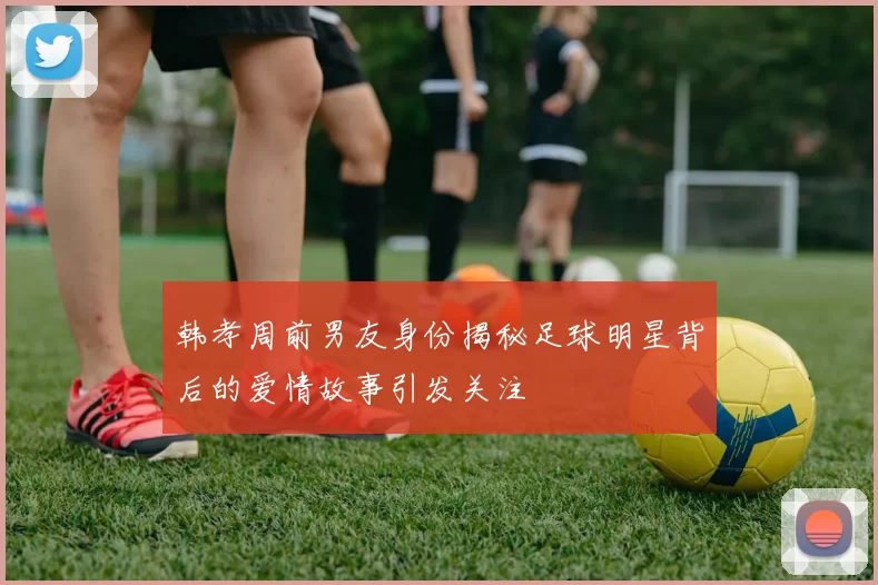 韩孝周前男友身份揭秘足球明星背后的爱情故事引发关注