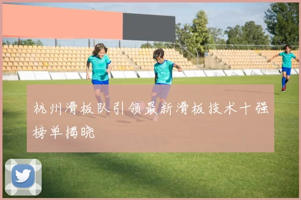 杭州滑板队引领最新滑板技术十强榜单揭晓