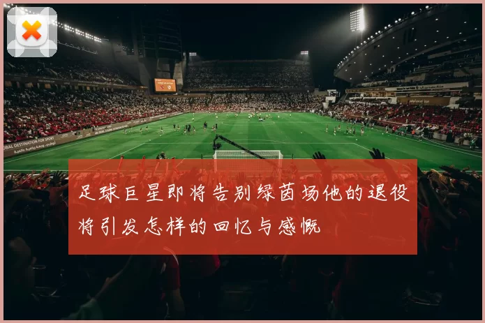 足球巨星即将告别绿茵场他的退役将引发怎样的回忆与感慨