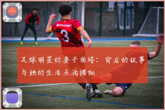 足球明星的妻子丽塔：背后的故事与她的生活点滴揭秘