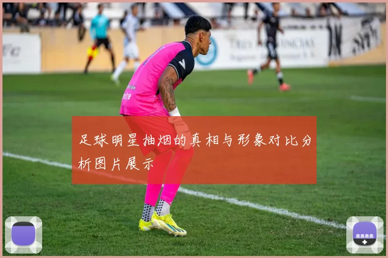足球明星抽烟的真相与形象对比分析图片展示