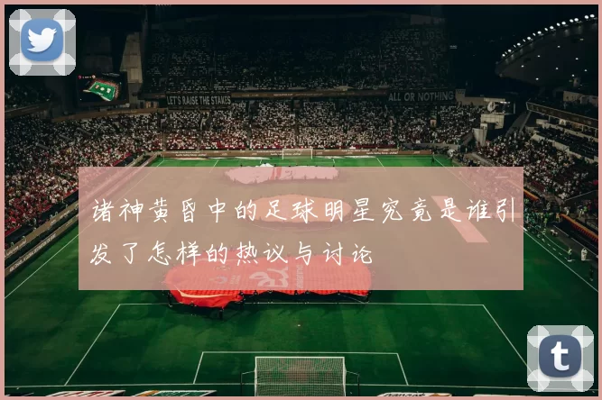 诸神黄昏中的足球明星究竟是谁引发了怎样的热议与讨论
