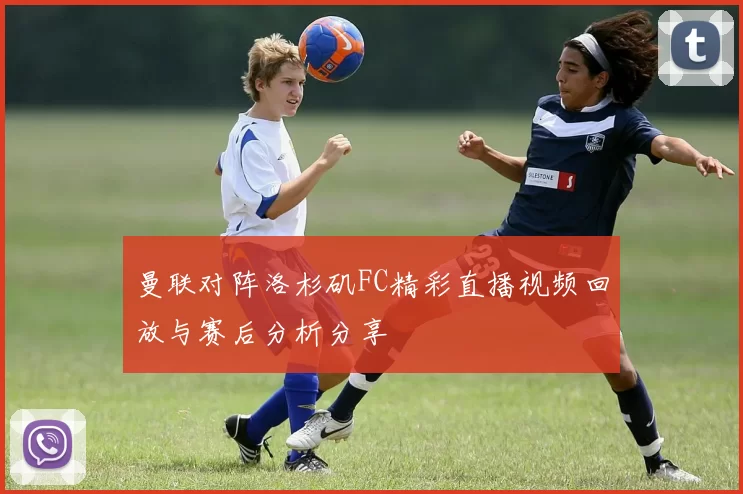 曼联对阵洛杉矶FC精彩直播视频回放与赛后分析分享