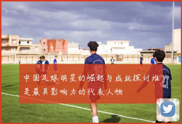 中国足球明星的崛起与成就探讨谁是最具影响力的代表人物