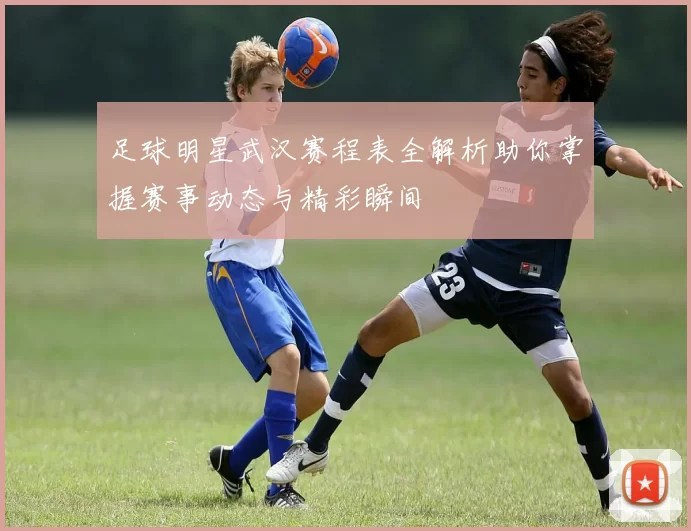 足球明星武汉赛程表全解析助你掌握赛事动态与精彩瞬间