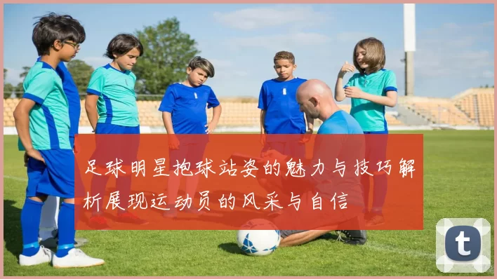 足球明星抱球站姿的魅力与技巧解析展现运动员的风采与自信