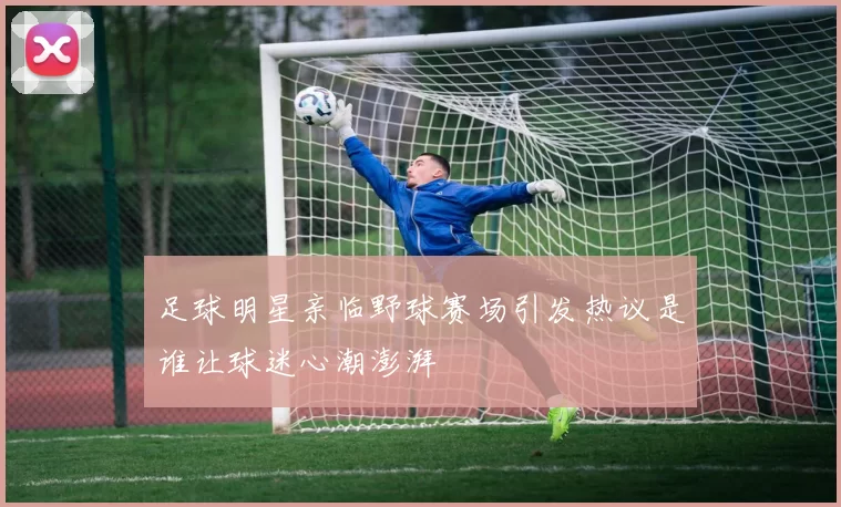 足球明星亲临野球赛场引发热议是谁让球迷心潮澎湃