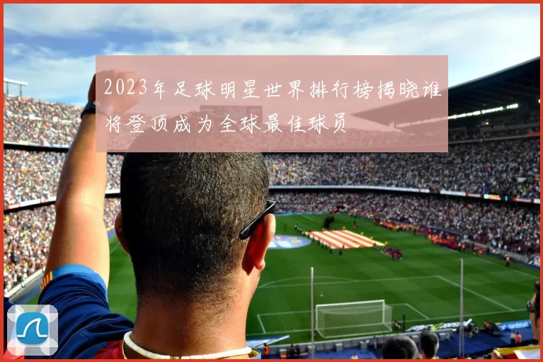 2023年足球明星世界排行榜揭晓谁将登顶成为全球最佳球员