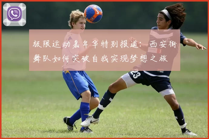极限运动嘉年华特别报道：西安街舞队如何突破自我实现梦想之旅