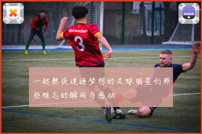 一起熬夜追逐梦想的足球明星们那些难忘的瞬间与感动
