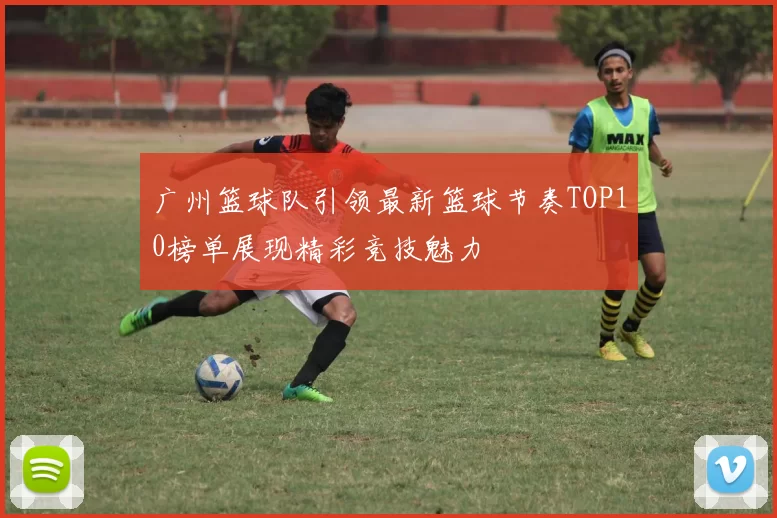 广州篮球队引领最新篮球节奏TOP10榜单展现精彩竞技魅力
