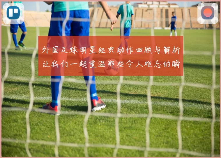 外国足球明星经典动作回顾与解析让我们一起重温那些令人难忘的瞬间