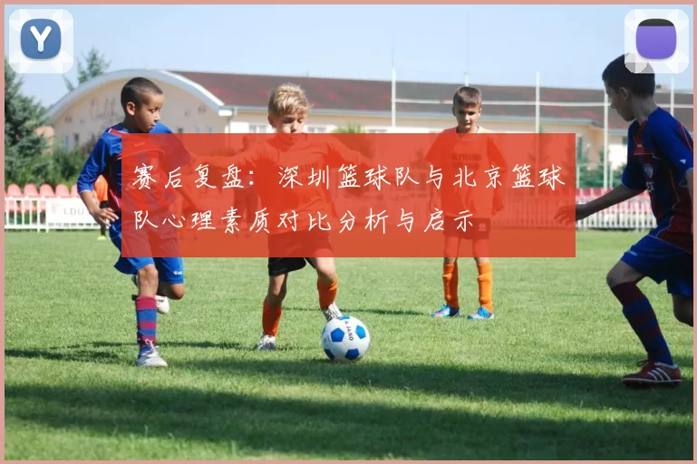 赛后复盘：深圳篮球队与北京篮球队心理素质对比分析与启示