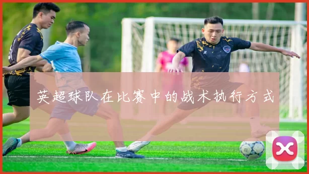 英超球队在比赛中的战术执行方式