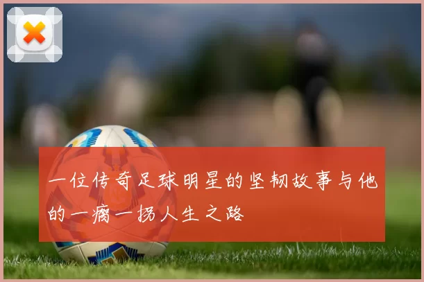 一位传奇足球明星的坚韧故事与他的一瘸一拐人生之路