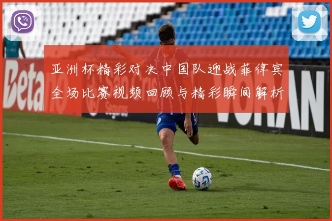 亚洲杯精彩对决中国队迎战菲律宾全场比赛视频回顾与精彩瞬间解析