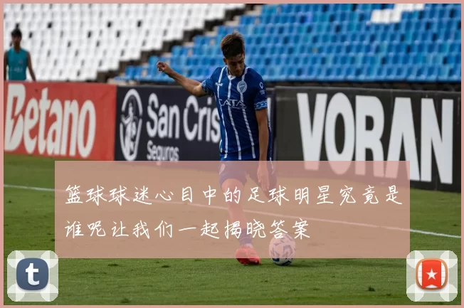 篮球球迷心目中的足球明星究竟是谁呢让我们一起揭晓答案
