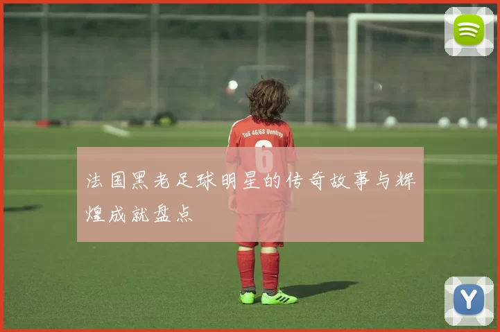 法国黑老足球明星的传奇故事与辉煌成就盘点