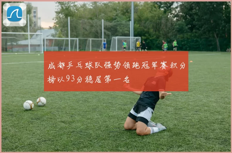 成都乒乓球队强势领跑冠军赛积分榜以93分稳居第一名