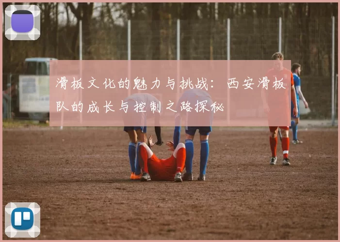 滑板文化的魅力与挑战：西安滑板队的成长与控制之路探秘