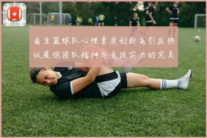 南京篮球队心理素质创新高引发热议展现团队精神与竞技实力的完美结合
