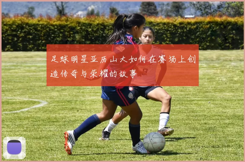 足球明星亚历山大如何在赛场上创造传奇与荣耀的故事