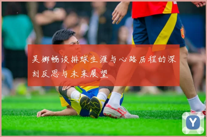 吴娜畅谈排球生涯与心路历程的深刻反思与未来展望