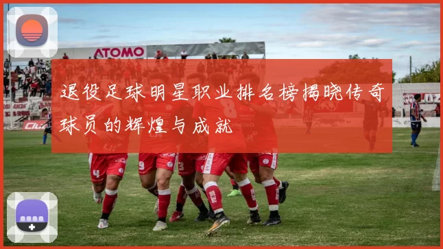 退役足球明星职业排名榜揭晓传奇球员的辉煌与成就