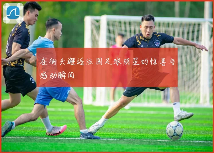 在街头邂逅法国足球明星的惊喜与感动瞬间