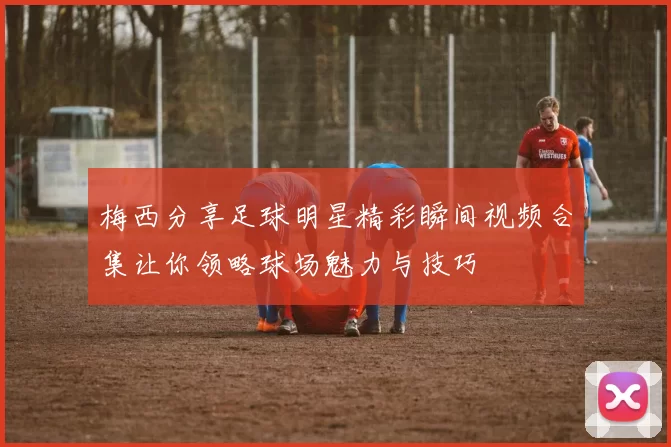 梅西分享足球明星精彩瞬间视频合集让你领略球场魅力与技巧