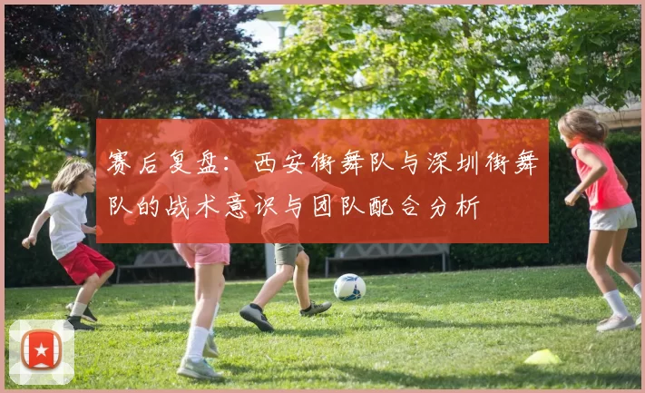 赛后复盘：西安街舞队与深圳街舞队的战术意识与团队配合分析