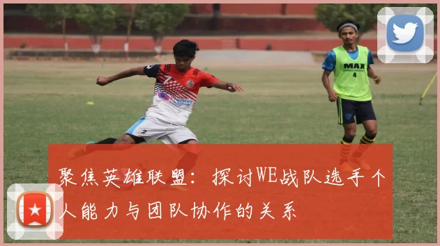 聚焦英雄联盟：探讨WE战队选手个人能力与团队协作的关系