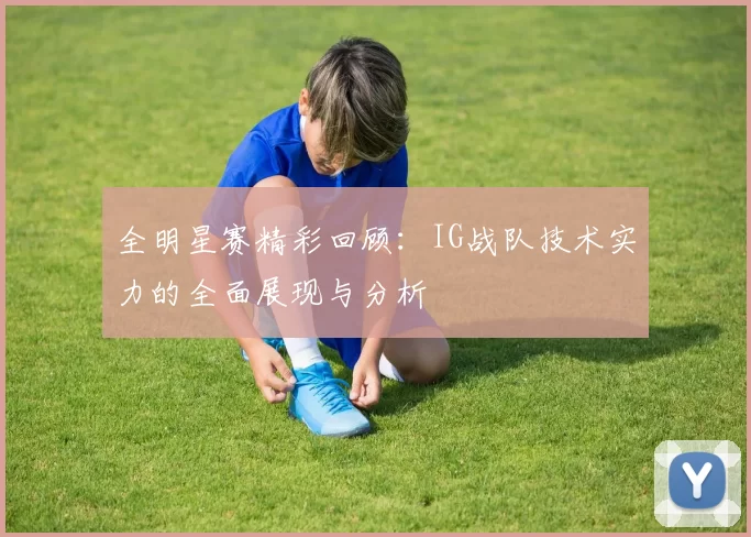 全明星赛精彩回顾：IG战队技术实力的全面展现与分析