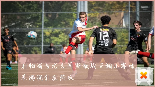 利物浦与尤文图斯激战正酣比赛结果揭晓引发热议