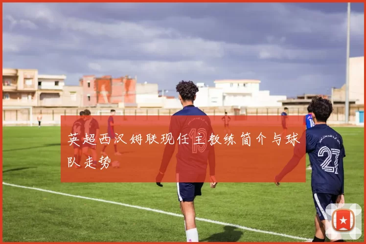 英超西汉姆联现任主教练简介与球队走势