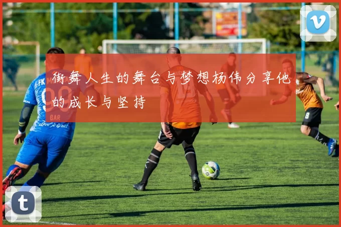 街舞人生的舞台与梦想杨伟分享他的成长与坚持