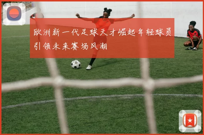 欧洲新一代足球天才崛起年轻球员引领未来赛场风潮