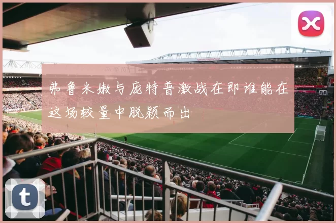 弗鲁米嫩与庞特普激战在即谁能在这场较量中脱颖而出