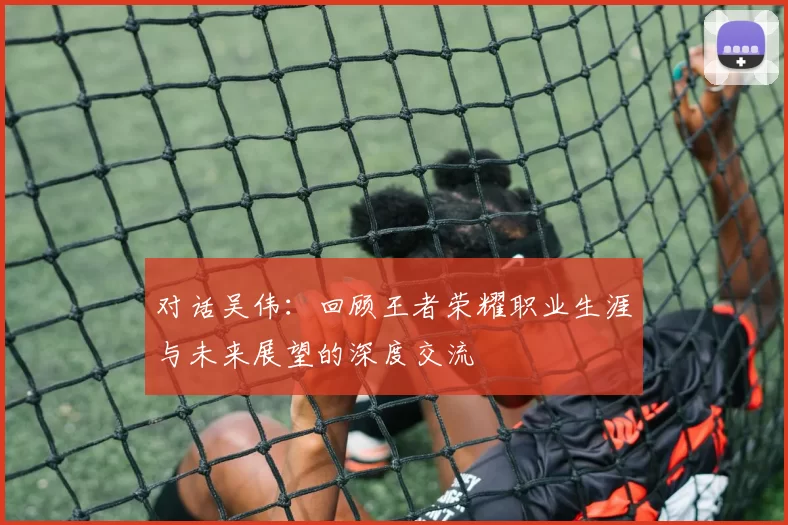 对话吴伟：回顾王者荣耀职业生涯与未来展望的深度交流