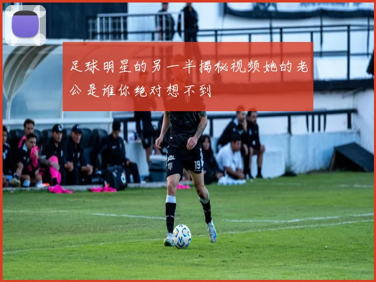 足球明星的另一半揭秘视频她的老公是谁你绝对想不到