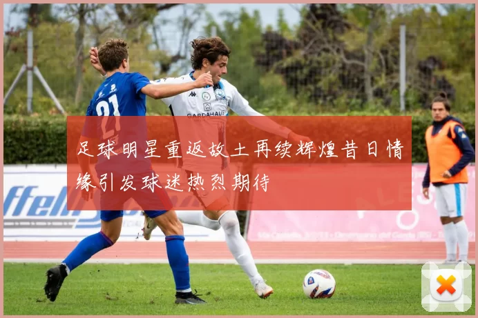足球明星重返故土再续辉煌昔日情缘引发球迷热烈期待