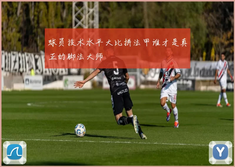球员技术水平大比拼法甲谁才是真正的脚法大师