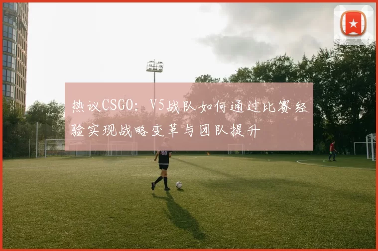 热议CSGO：V5战队如何通过比赛经验实现战略变革与团队提升