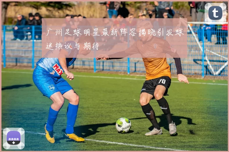 广州足球明星最新阵容揭晓引发球迷热议与期待